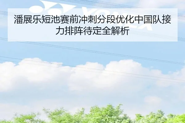 潘展乐短池赛前冲刺分段优化中国队接力排阵待定全解析